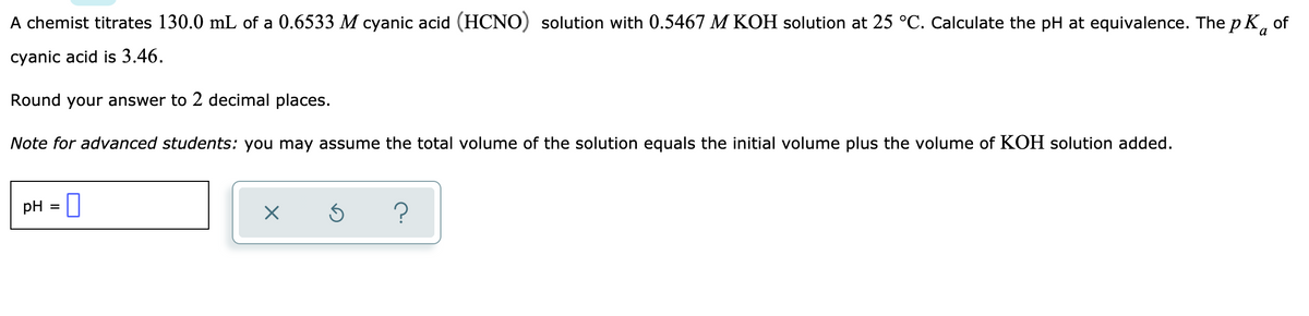 A chemist titrates 130.0 mL of a 0.6533 M cyanic acid (HCNO) solution with 0.5467 M KOH solution at 25 °C. Calculate the pH at equivalence. The p K, of
cyanic acid is 3.46.
Round your answer to 2 decimal places.
Note for advanced students: you may assume the total volume of the solution equals the initial volume plus the volume of KOH solution added.
pH =
