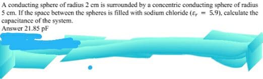 A conducting sphere of radius 2 cm is surrounded by a concentric conducting sphere of radius
5 cm. If the space between the spheres is filled with sodium chloride (e, = 5.9), calculate the
capacitance of the system.
Answer 21.85 pF
