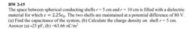 HW 2-15
The space between spherical conducting shells r-5 cm and r- 10 em is filled with a dielectric
material for which e 2.25o. The two shells are maintained at a potential difference of 80 V.
(a) Find the capacitance of the system, (b) Calculate the charge density on shell r-5 cm.
Answer (a) -25 pF. (b) -63.66 nC/m2
