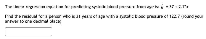 The linear regression equation for predicting systolic blood pressure from age is: y = 37 +2.7*x
Find the residual for a person who is 31 years of age with a systolic blood pressure of 122.7 (round your
answer to one decimal place)