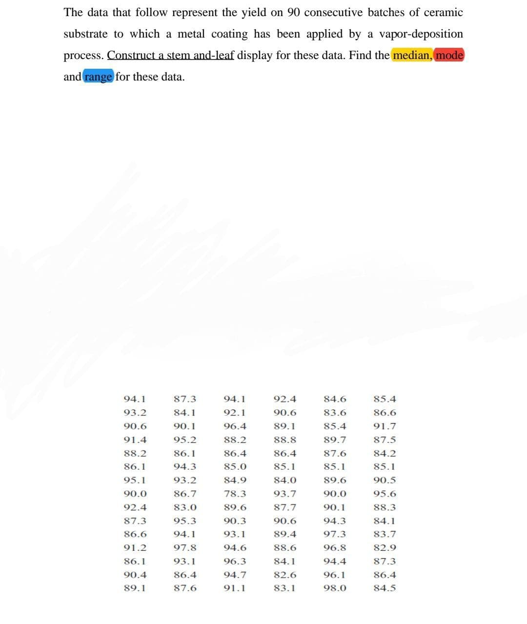 The data that follow represent the yield on 90 consecutive batches of ceramic
substrate to which a metal coating has been applied by a vapor-deposition
process. Construct a stem and-leaf display for these data. Find the median, mode
and range for these data.
94.1
87.3
94.1
92.4
84.6
85.4
93.2
84.1
92.1
90.6
83.6
86.6
90.6
90.1
96.4
89.1
85.4
91.7
91.4
95.2
88.2
88.8
89.7
87.5
88.2
86.1
86.4
86.4
87.6
84.2
86.1
94.3
85.0
85.1
85.1
85.1
95.1
93.2
84.9
84.0
89.6
90.5
90.0
86.7
78.3
93.7
90.0
95.6
92.4
83.0
89.6
87.7
90.1
88.3
87.3
95.3
90.3
90.6
94.3
84.1
86.6
94.1
93.1
89.4
97.3
83.7
91.2
97.8
94.6
88.6
96.8
82.9
86.1
93.1
96.3
84.1
94.4
87.3
90.4
86.4
94.7
82.6
96.1
86.4
89.1
87.6
91.1
83.1
98.0
84.5
