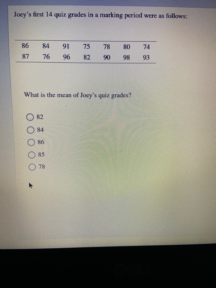 Joey's first 14 quiz grades in a marking period were as follows:
86
84
91
75
78
80
74
87
76
96
82
90
98
93
What is the mean of Joey's quiz grades?
82
84
86
85
78
