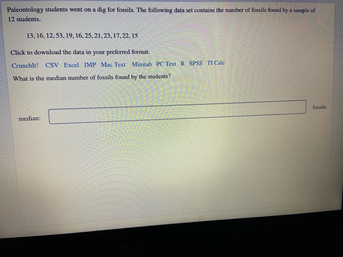 Paleontology students went on a dig for fossils. The following data set contains the number of fossils found by a sample of
12 students.
13, 16, 12, 53, 19, 16, 25, 21, 23, 17,22, 15
Click to download the data in your preferred format.
CrunchIt!
CSV Excel JMP Mac Text Minitab PC Text R SPSS TI Calc
What is the median number of fossils found by the students?
fossils
median:
