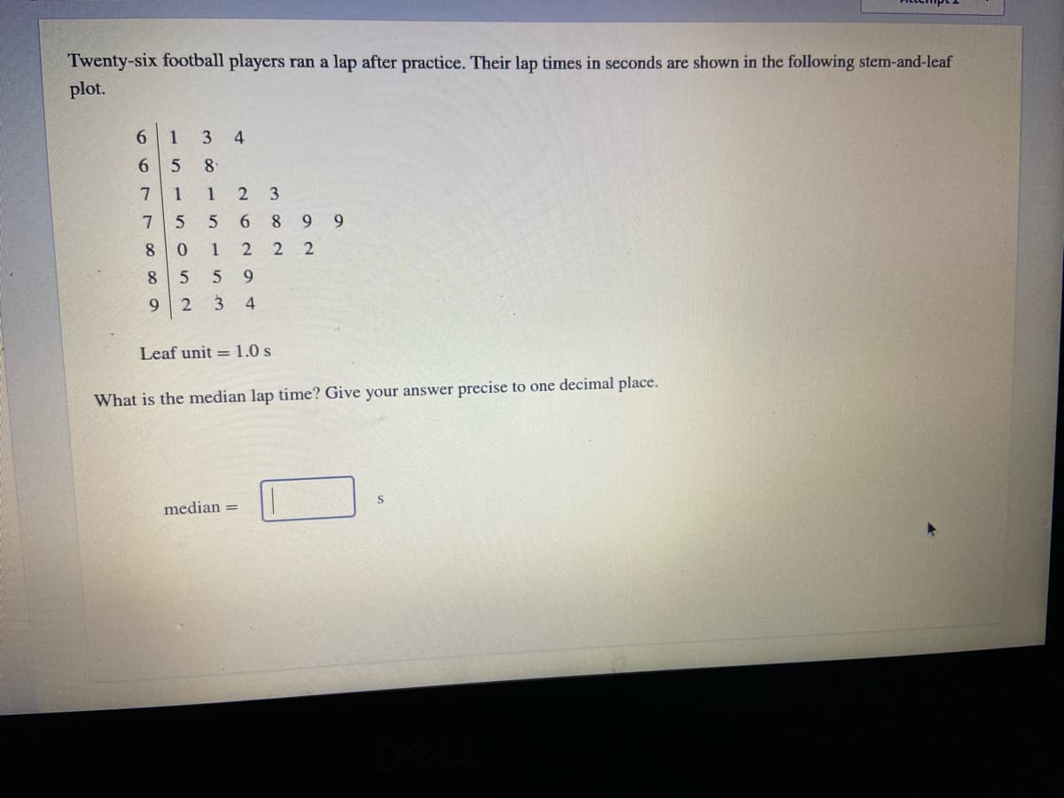 Twenty-six football players ran a lap after practice. Their lap times in seconds are shown in the following stem-and-leaf
plot.
6.
1
3
6 5
8
7
1
1
2 3
6.
8
6.
8.
1
9.
9.
3 4
Leaf unit = 1.0 s
What is the median lap time? Give your answer precise to one decimal place.
median =
