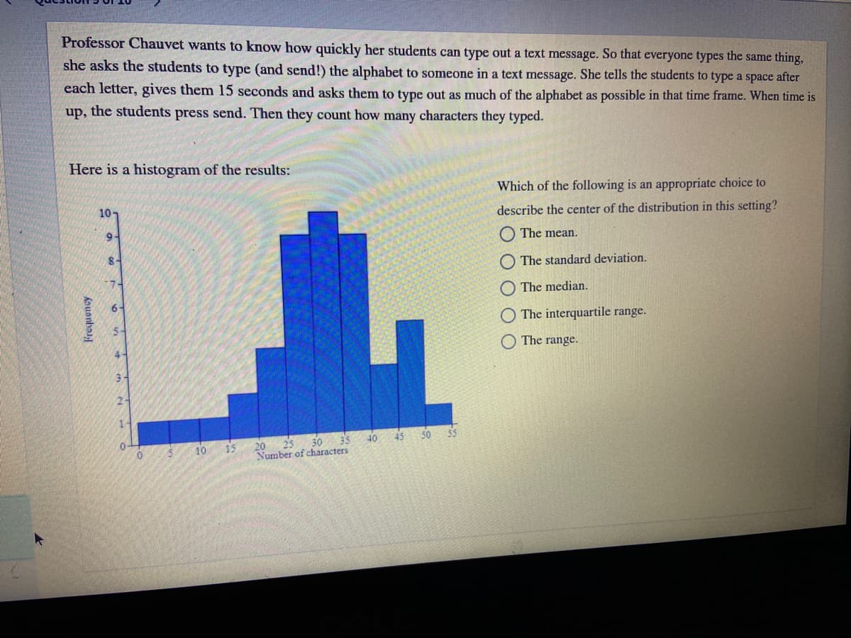 Professor Chauvet wants to know how quickly her students can type out a text message. So that everyone types the same thing,
she asks the students to type (and send!) the alphabet to someone in a text message. She tells the students to type a space after
each letter, gives them 15 seconds and asks them to type out as much of the alphabet as possible in that time frame. When time is
up, the students press send. Then they count how many characters they typed.
Here is a histogram of the results:
Which of the following is an appropriate choice to
10-
describe the center of the distribution in this setting?
9-
The mean.
The standard deviation.
O The median.
6-
The interquartile range.
The range.
4-
3-
2-
1.
30
35
40 45 50
55
15
20 25
10
Number of characters
Kouanbaay
