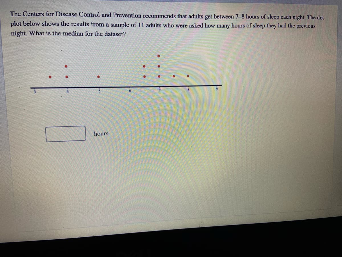 The Centers for Disease Control and Prevention recommends that adults get between 7-8 hours of sleep each night. The dot
plot below shows the results from a sample of 11 adults who were asked how many hours of sleep they had the previous
night. What is the median for the dataset?
hours
