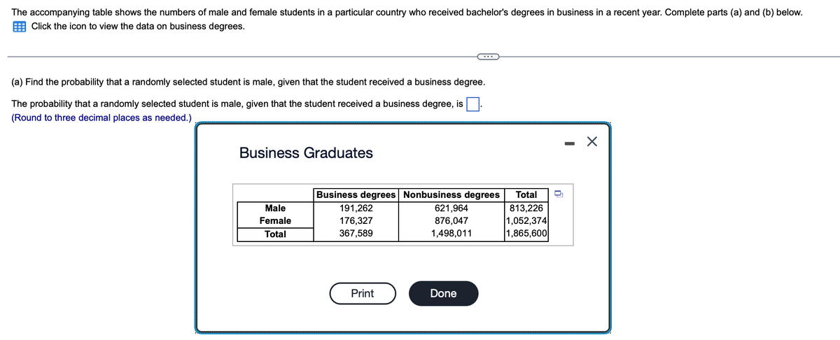 ### Probability and Statistics: Analyzing Business Graduates Data

#### Introduction
The accompanying table shows the numbers of male and female students in a particular country who received bachelor's degrees in business in a recent year. Complete parts (a) and (b) below.

#### Problem Statement
(a) Find the probability that a randomly selected student is male, given that the student received a business degree.

The probability that a randomly selected student is male, given that the student received a business degree, is _______. (Round to three decimal places as needed.)

#### Data Table
The data table below categorizes business graduates by their degree type and gender:

##### Business Graduates
|                  | Business degrees | Nonbusiness degrees | Total    |
|------------------|------------------|---------------------|----------|
| **Male**         | 191,262          | 621,964             | 813,226  |
| **Female**       | 176,327          | 876,047             | 1,052,374|
| **Total**        | 367,589          | 1,498,011           | 1,865,600|

---

#### Explanation of Graphs/Diagrams
The table presented is divided into three main columns and four rows. It details the distribution of bachelor's degrees among business and nonbusiness graduates, separated by gender (male and female):

1. **Columns**:
   - **Business degrees**: Number of students who received business degrees.
   - **Nonbusiness degrees**: Number of students who received degrees in fields other than business.
   - **Total**: Total number of students in each category (both business and nonbusiness degrees) and gender.

2. **Rows**:
   - **Male**: Total number of male students in each degree category.
   - **Female**: Total number of female students in each degree category.
   - **Total**: Combined totals for male and female students in each degree category.

#### Instructions
Utilize the data provided in the table to calculate the probability for part (a) of the problem statement. Remember to round your answer to three decimal places as needed.