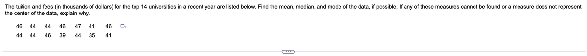 The tuition and fees (in thousands of dollars) for the top 14 universities in a recent year are listed below. Find the mean, median, and mode of the data, if possible. If any of these measures cannot be found or a measure does not represent
the center of the data, explain why.
46 44
44 44
46 47 41 46 ㅁ
44 35 41
44
46 39