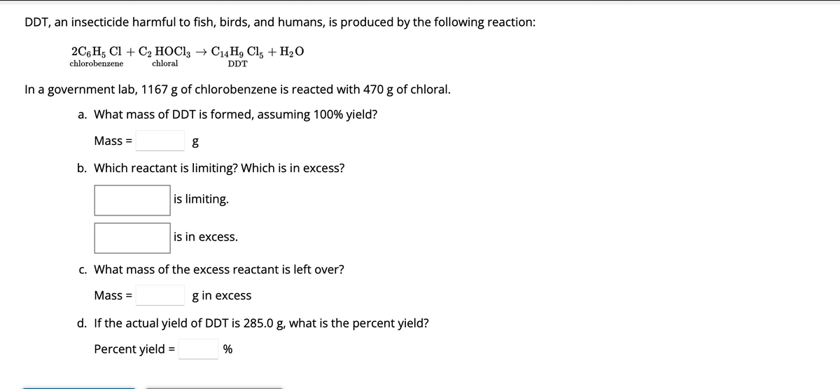 DDT, an insecticide harmful to fish, birds, and humans, is produced by the following reaction:
2C6H5 Cl + C₂2 HOC13 → C14H9 Cl5 + H₂O
chlorobenzene
chloral
DDT
In a government lab, 1167 g of chlorobenzene is reacted with 470 g of chloral.
a. What mass of DDT is formed, assuming 100% yield?
g
b. Which reactant is limiting? Which is in excess?
is limiting.
Mass=
is in excess.
c. What mass of the excess reactant is left over?
g in excess
d. If the actual yield of DDT is 285.0 g, what is the percent yield?
Percent yield =
%
Mass=