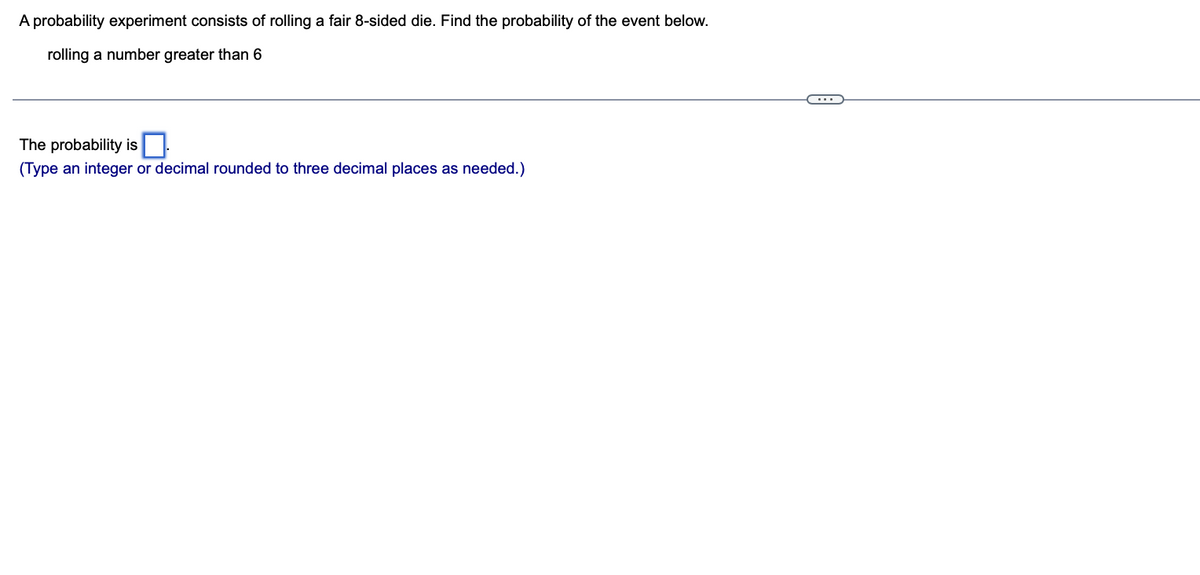 A probability experiment consists of rolling a fair 8-sided die. Find the probability of the event below.
rolling a number greater than 6
The probability is
(Type an integer or decimal rounded to three decimal places as needed.)