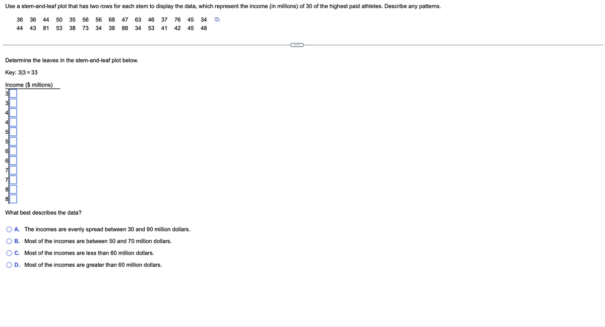 **Exploring Income Distribution Using a Stem-and-Leaf Plot**

In this lesson, we will learn how to represent and analyze data using a stem-and-leaf plot. Let's start by using a data set that includes the income (in millions of dollars) of 30 of the highest-paid athletes. Here are the given incomes:

\[36, 36, 44, 50, 35, 56, 68, 47, 63, 46, 37, 76, 45, 34, 44, 43, 81, 53, 38, 73, 34, 38, 88, 34, 53, 41, 42, 45, 48\]

We will create a stem-and-leaf plot for this data. Each number in our data set will be split into two parts: the "stem" (the leading digit or digits) and the "leaf" (the last digit).

### Steps to Create a Stem-and-Leaf Plot

1. **Identify Stems and Leaves:** 
   - The tens and units will be the leaves.
   - For example, 36 will have '3' as the stem and '6' as the leaf.
   
2. **List Stems in Order:**
   - We need to list each unique tens digit (stem) in ascending order.
   
3. **Attach Corresponding Leaves:**
   - Group all units digits (leaves) corresponding to each tens digit (stem).

### Constructed Stem-and-Leaf Plot

#### Key: \(3|3 = 33\)

\[
\begin{array}{l l}
\text{Income (\$ millions)} & \\
\hline
3 & | 4, 4, 4, 6, 6, 7, 8, 8 \\
4 & | 1, 2, 3, 4, 4, 5, 5, 5, 6, 7, 8 \\
5 & | 0, 3, 3, 6, 3 \\
6 & | 3, 8 \\
7 & | 3, 6 \\
8 & | 1, 8 \\
\end{array}
\]

### Analysis

Now let's analyze and summarize the data:

#### What best describes the data?

- **A