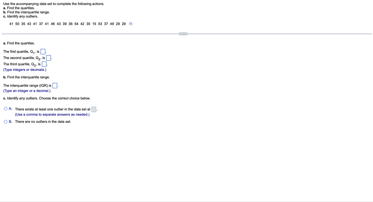 ### Quartiles, Interquartile Range, and Outliers

#### Instructions:
Use the accompanying data set to complete the following actions:
a. Find the quartiles.
b. Find the interquartile range.
c. Identify any outliers.

#### Data Set:
41, 50, 35, 43, 41, 37, 41, 46, 43, 39, 36, 54, 42, 35, 15, 53, 37, 49, 29, 29

---

### Solutions:

#### a. Find the quartiles.

The first quartile, \( Q_1 \), is __.

The second quartile, \( Q_2 \), is __.

The third quartile, \( Q_3 \), is __.

*(Type integers or decimals.)*

#### b. Find the interquartile range.

The interquartile range (IQR) is __.

*(Type an integer or a decimal.)*

#### c. Identify any outliers. Choose the correct choice below.

- [ ] A. There exists at least one outlier in the data set at __. \
     *(Use a comma to separate answers as needed.)*
- [ ] B. There are no outliers in the data set.

---

### Detailed Explanation:

1. Quartiles divide the data set into four equal parts.

   - **First Quartile \( (Q_1) \)**: The median of the lower half of the data.
   - **Second Quartile \( (Q_2) \)**: The median of the data set.
   - **Third Quartile \( (Q_3) \)**: The median of the upper half of the data.

2. The **Interquartile Range (IQR)** is calculated as:
   \[
   IQR = Q_3 - Q_1
   \]

3. **Outliers** are typically identified using the IQR method:
   - Lower Bound: \( Q_1 - 1.5 \times IQR \)
   - Upper Bound: \( Q_3 + 1.5 \times IQR \)
   - Any data point below the Lower Bound or above the Upper Bound is considered an outlier.