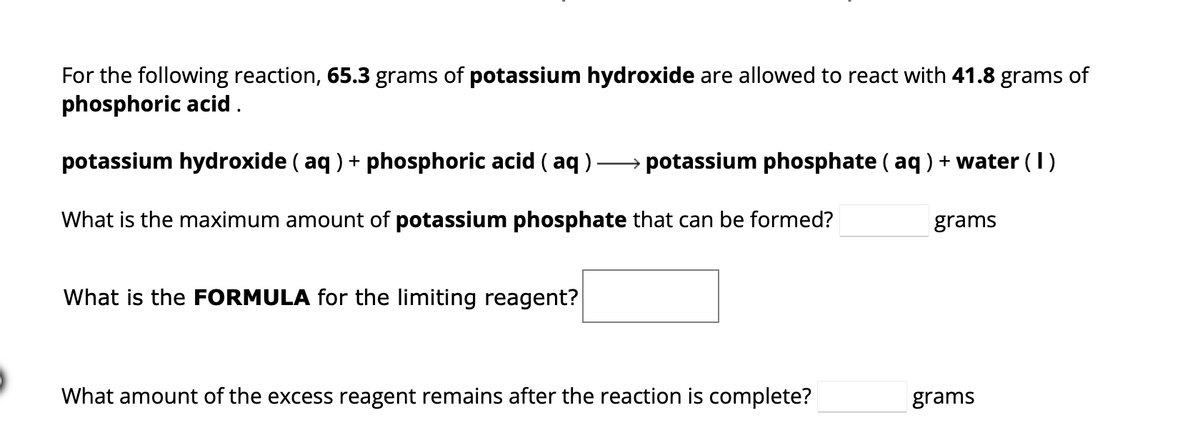 ### Chemical Reactions and Limiting Reagents

In this example, we consider a reaction between potassium hydroxide and phosphoric acid.

**Reaction:**
\[ \text{potassium hydroxide} (\text{aq}) + \text{phosphoric acid} (\text{aq}) \rightarrow \text{potassium phosphate} (\text{aq}) + \text{water} (\text{l}) \]

#### Given Data:
- **65.3 grams** of potassium hydroxide (\( KOH \)) are allowed to react with **41.8 grams** of phosphoric acid (\( H_3PO_4 \)).

##### Questions to Calculate:
1. What is the maximum amount of potassium phosphate (\( K_3PO_4 \)) that can be formed?
   - Answer: **______** grams
2. What is the **formula** for the limiting reagent?
   - Answer: **______**
3. What amount of the excess reagent remains after the reaction is complete?
   - Answer: **______** grams

To solve these questions, students should use stoichiometry to identify the limiting reagent, determine the maximum yield of potassium phosphate, and calculate the leftover quantity of the excess reagent. The balanced chemical equation and molar masses of the reactants and products will be crucial for these calculations.

**Note**: This is a theoretical exercise typically found in chemistry curricula, designed to reinforce understanding of chemical reactions, stoichiometry, and limiting reagents.

For detailed guidance on solving, refer to stoichiometry chapters in chemical textbooks or online educational resources.