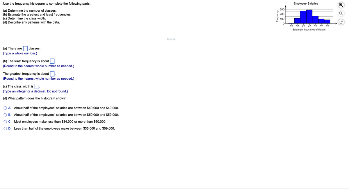 Use the frequency histogram to complete the following parts.
(a) Determine the number of classes.
(b) Estimate the greatest and least frequencies.
(c) Determine the class width.
(d) Describe any patterns with the data.
(a) There are
(Type a whole number.)
classes.
(b) The least frequency is about
(Round to the nearest whole number as needed.)
The greatest frequency is about.
(Round to the nearest whole number as needed.)
(c) The class width is
$0.
(Type an integer or a decimal. Do not round.)
(d) What pattern does the histogram show?
A. About half of the employees' salaries are between $40,000 and $49,000.
B. About half of the employees' salaries are between $50,000 and $59,000.
C. Most employees make less than $34,000 or more than $60,000.
D. Less than half of the employees make between $35,000 and $59,000.
Frequency
300-
200-
100-
0-
Employee Salaries
32 37 42 47 52 57 62
Salary (in thousands of dollars)
O