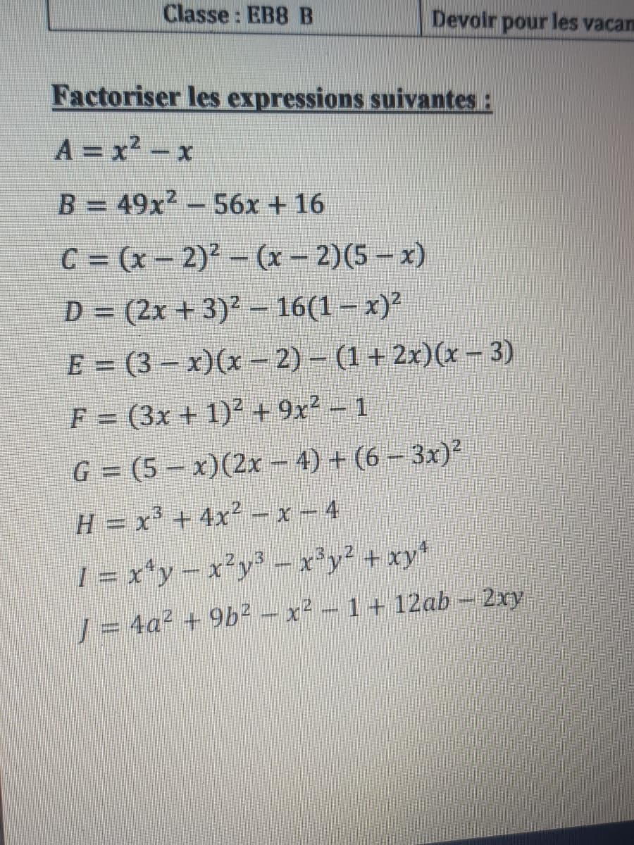 Classe : EB8 B
Devoir pour les vacan
Factoriser les expressions suivantes:
A = x2-x
B = 49x? – 56x + 16
C = (x- 2)2- (x – 2)(5 – x)
D = (2x + 3)² – 16(1 – x)²
E = (3 – x)(x –2) - (1+ 2x)(x - 3)
F = (3x + 1)2 + 9x² – 1
G = (5 – x)(2x – 4) + (6 – 3x)²
H = x³ + 4x² – x – 4
I = x*y-x²y- x'y² + xy*
J = 4a² + 9b² – x² – 1 + 12ab - 2xy
