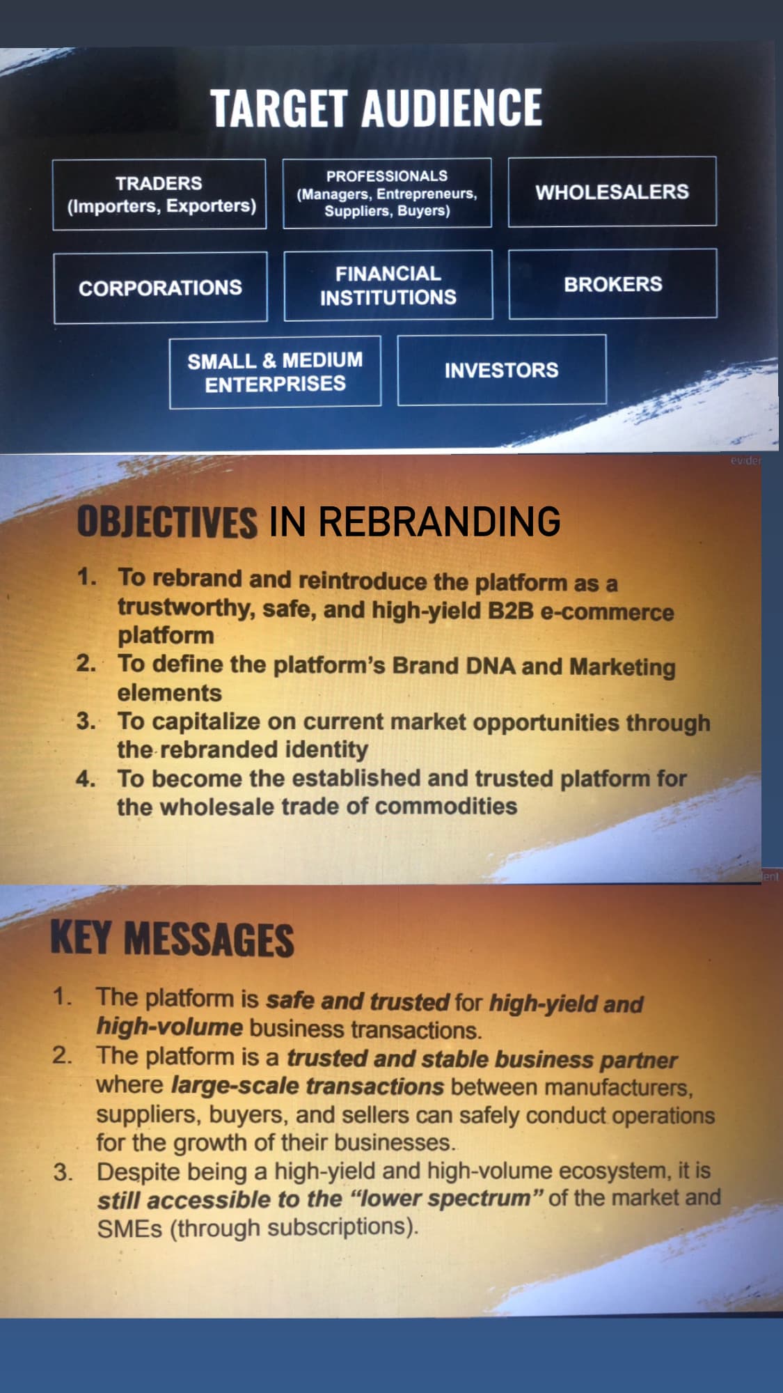 TRADERS
TARGET AUDIENCE
(Importers, Exporters)
CORPORATIONS
PROFESSIONALS
(Managers, Entrepreneurs,
Suppliers, Buyers)
FINANCIAL
INSTITUTIONS
SMALL & MEDIUM
ENTERPRISES
WHOLESALERS
INVESTORS
BROKERS
OBJECTIVES IN REBRANDING
1. To rebrand and reintroduce the platform as a
trustworthy, safe, and high-yield B2B e-commerce
platform
2. To define the platform's Brand DNA and Marketing
elements
3. To capitalize on current market opportunities through
the rebranded identity
4.
To become the established and trusted platform for
the wholesale trade of commodities
KEY MESSAGES
1. The platform is safe and trusted for high-yield and
high-volume business transactions.
2. The platform is a trusted and stable business partner
where large-scale transactions between manufacturers,
suppliers, buyers, and sellers can safely conduct operations
for the growth of their businesses.
3. Despite being a high-yield and high-volume ecosystem, it is
still accessible to the "lower spectrum" of the market and
SMES (through subscriptions).
evider