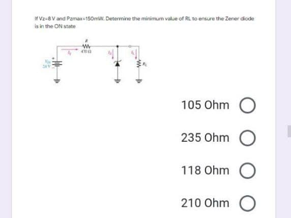 If Vz-8 V and Pzmax=150mW. Determine the minimum value of RL to ensure the Zener diode
is in the ON state
349
4700
105 Ohm O
235 Ohm O
118 Ohm O
210 Ohm O