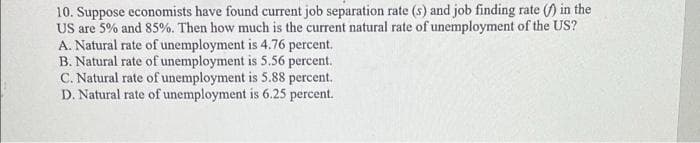 10. Suppose economists have found current job separation rate (s) and job finding rate () in the
US are 5% and 85%. Then how much is the current natural rate of unemployment of the US?
A. Natural rate of unemployment is 4.76 percent.
B. Natural rate of unemployment is 5.56 percent.
C. Natural rate of unemployment is 5.88 percent.
D. Natural rate of unemployment is 6.25 percent.