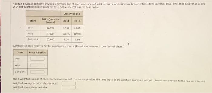 A certain beverage company provides a complete line of beer, wine, and soft drink products for distribution through retail outlets in central lowa. Unit price data for 2011 and
2014 and quantities sold in cases for 2011 follow. Use 2011 as the base period.
Unit Price ($)
Item
2011 Quantity
(cases)
2011
2014
Beer
35,000
19.50
20.15
Wine
5,000
100.00
119,00
Soft drink
60,000
8.00
8.80
Compute the price relatives for this company's products. (Round your answers to two decimal places.)
Item Price Relative
Beer
Wine
Soft drink
Use a weighted average of price relatives to show that this method provides the same index as the weighted aggregate method. (Round your answers to the nearest integer.)
weighted average of price relatives index
weighted aggregate price index