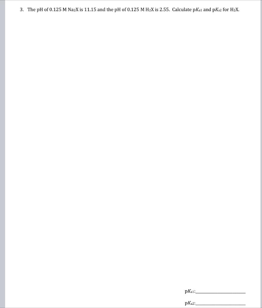 3. The pH of 0.125 M NazX is 11.15 and the pH of 0.125 M H₂X is 2.55. Calculate pKai and pKaz for H₂X.
pKa1:
pKa2: