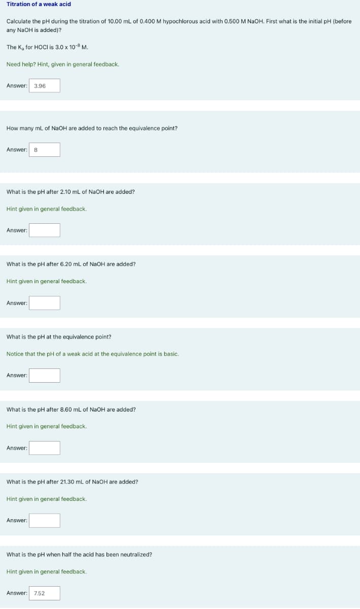 Titration of a weak acid
Calculate the pH during the titration of 10.00 mL of 0.400 M hypochlorous acid with 0.500 M NaOH. First what is the initial pH (before
any NaOH is added)?
The K, for HOCI is 3.0 x 10-8 M.
Need help? Hint, given in general feedback.
Answer:
3.96
How many mL of NaOH are added to reach the equivalence point?
Answer:
8
What is the pH after 2.10 mL of NaOH are added?
Hint given
general feedback.
Answer:
What is the pH after 6.20 mL of NaOH are added?
Hint given in general feedback.
Answer:
What is the pH at the equivalence point?
Notice that the pH of a weak acid at the equivalence point is basic.
Answer:
What is the pH after 8.60 mL of NaOH are added?
Hint given in general feedback.
Answer:
What is the pH after 21.30 mL of NaOH are added?
Hint given in general feedback.
Answer:
What is the pH when half the acid has been neutralized?
Hint given in general feedback.
Answer:
7,52
