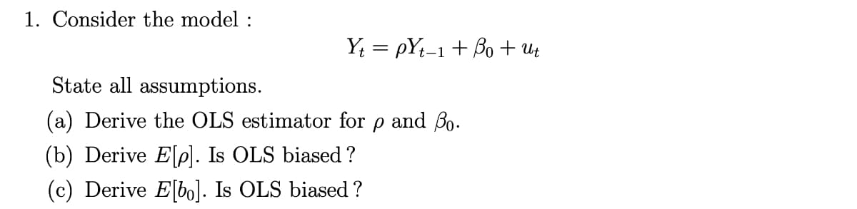 1. Consider the model :
Y; = pYt-1+ Bo + uz
State all assumptions.
(a) Derive the OLS estimator for p and B0.
(b) Derive Elp]. Is OLS biased ?
(c) Derive E[bo]. Is OLS biased ?
