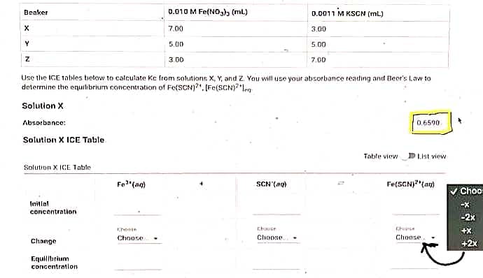 Beaker
0.010 M Fe(N0,), (ml)
0.0011 M KSCN (mL)
7.00
3,00
5,00
5.00
3.00
7.00
Use the ICE tobles below to calculate Ke from sollutions X, Y, and Z. You will use your absorbance reading and Beor's lLaw to
dotermine the equitibrium concentration of Fe(SCN)?". (Fe(SCN)?"len
Solution X
Absorbance:
0,6590
Solution X ICE Table
Table viev
DLnt view
Solution X ICE Table
Fo"(ag)
SCN'(ag)
Fe(SCNJ"(an)
Choo
Inillal
concantration
-X
-2x
Chonse
+X
Choose
Choose
Choose
Change
+2x
Ecquilibrium
concentration
