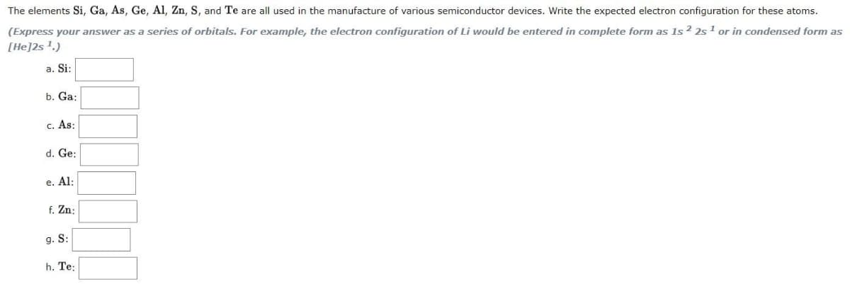 The elements Si, Ga, As, Ge, Al, Zn, S, and Te are all used in the manufacture of various semiconductor devices. Write the expected electron configuration for these atoms.
(Express your answer as a series of orbitals. For example, the electron configuration of Li would be entered in complete form as 1s ² 2s 1 or in condensed form as
[He]2s!.)
a. Si:
b. Ga:
c. As:
d. Ge:
e. Al:
f. Zn:
g. S:
h. Te:
