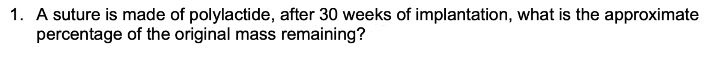 1. A suture is made of polylactide, after 30 weeks of implantation, what is the approximate
percentage of the original mass remaining?