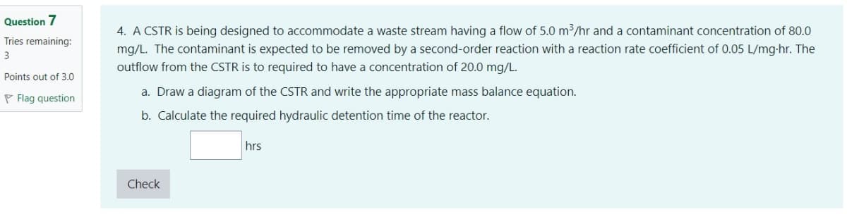 Question 7
Tries remaining:
3
Points out of 3.0
Flag question
4. A CSTR is being designed to accommodate a waste stream having a flow of 5.0 m³/hr and a contaminant concentration of 80.0
mg/L. The contaminant is expected to be removed by a second-order reaction with a reaction rate coefficient of 0.05 L/mg-hr. The
outflow from the CSTR is to required to have a concentration of 20.0 mg/L.
a. Draw a diagram of the CSTR and write the appropriate mass balance equation.
b. Calculate the required hydraulic detention time of the reactor.
hrs
Check