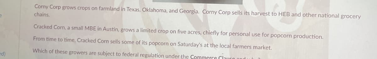 Corny Corp grows crops on farmland in Texas, Oklahoma, and Georgia. Corny Corp sells its harvest to HEB and other national grocery
chains.
Cracked Corn, a small MBE in Austin, grows a limited crop on five acres, chiefly for personal use for popcorn production.
From time to time, Cracked Corn sells some of its popcorn on Saturday's at the local farmers market.
rd)
Which of these growers are subject to federal regulation under the Commerce Clause and