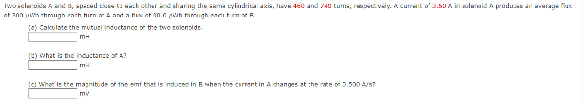 Two solenoids A and B, spaced close to each other and sharing the same cylindrical axis, have 460 and 740 turns, respectively. A current of 3.60 A in solenoid A produces an average flux
of 300 µwb through each turn of A and a flux of 90.0 µwb through each turn of B.
(a) Calculate the mutual inductance of the two solenoids.
mH
(b) What is the inductance of A?
mH
(c) What is the magnitude of the emf that is induced in B when the current in A changes at the rate of 0.500 A/s?
mv
