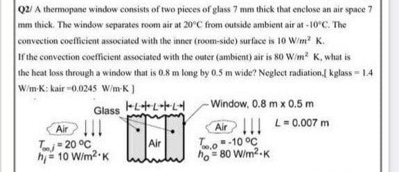 Q2/ A thermopane window consists of two pieces of glass 7 mm thick that enclose an air space 7
mm thick. The window separates room air at 20°C from outside ambient air at -10°C. The
convection coefficient associated with the inner (room-side) surface is 10 W/m? K.
If the convection coefficient associated with the outer (ambient) air is 80 W/m? K, what is
the heat loss through a window that is 0.8 m long by 0.5 m wide? Neglect radiation,f kglass = 1.4
W/m-K: kair =0.024S W/m K)
-Window, 0.8 m x 0.5 m
Glass
Air!
Tmi= 20 °C
hi = 10 Wim2 K
Air11 L=0.007 m
To=-10 °C
ho = 80 W/m2-K
Air
