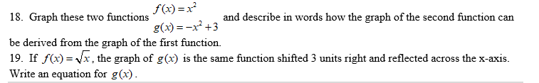 f(x) =x
18. Graph these two functions
and describe in words how the graph of the second function can
g(x) = -x +3
be derived from the graph of the first function.
19. If f(x) = Vx, the graph of g(x) is the same function shifted 3 units right and reflected across the x-axis.
Write an equation for g(x).
