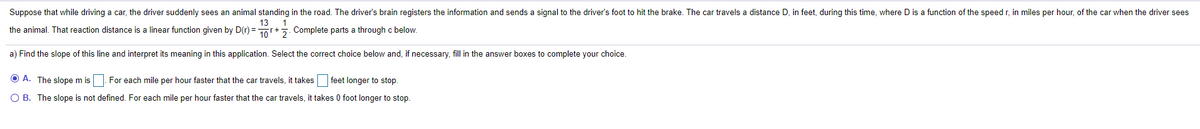 Suppose that while driving a car, the driver suddenly sees an animal standing in the road. The driver's brain registers the information and sends a signal to the driver's foot to hit the brake. The car travels a distance D, in feet, during this time, where D is a function of the speed r, in miles per hour, of the car when the driver sees
13
the animal. That reaction distance is a linear function given by D(r) = 10+
5. Complete parts a through c below.
a) Find the slope of this line and interpret its meaning in this application. Select the correct choice below and, if necessary, fill in the answer boxes to complete your choice.
O A. The slope m is |. For each mile per hour faster that the car travels, it takes feet longer to stop.
O B. The slope is not defined. For each mile per hour faster that the car travels, it takes 0 foot longer to stop.
