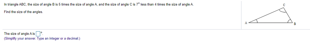 In triangle ABC, the size of angle B is 5 times the size of angle A, and the size of angle C is 7° less than 4 times the size of angle A.
Find the size of the angles.
A
The size of angle A is
(Simplify your answer. Type an integer or a decimal.)
