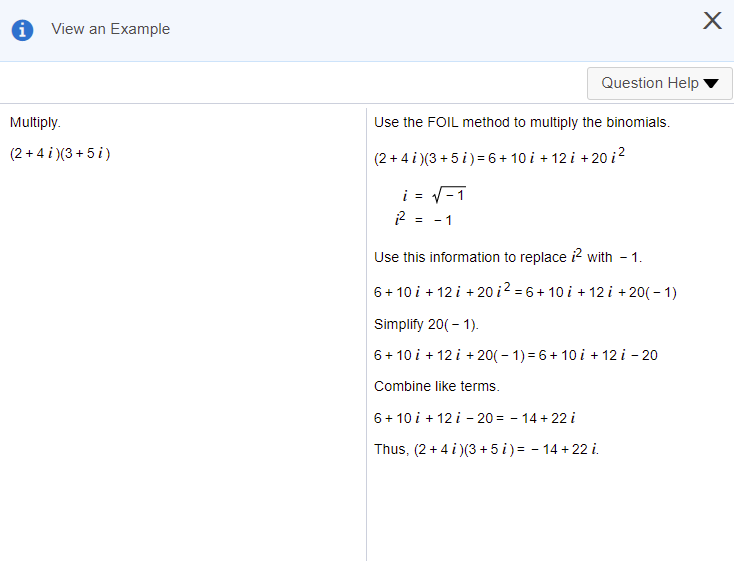 View an Example
Question Help
Multiply.
Use the FOIL method to multiply the binomials.
(2 + 4 i )(3 + 5 i)
(2 + 4 i )(3 + 5 i) =6 + 10 i + 12 i +20 i?
i = V-1
2 = -1
Use this information to replace ? with
1.
6+ 10 i + 12 i + 20 i2 = 6 + 10 i + 12 i + 20( – 1)
Simplify 20( - 1).
6+ 10 i + 12 i + 20( – 1) = 6+ 10 i + 12 i - 20
Combine like terms.
6+ 10 i + 12 i - 20 = - 14 + 22 i
Thus, (2 + 4 i )(3 + 5 i) = - 14 + 22 i.
