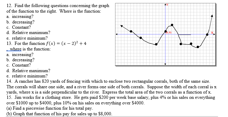 12. Find the following questions concerning the graph
of the function to the right. Where is the function:
a. increasing?
b. decreasing?
c. Constant?
d. Relative maximum?
e. relative minimum?
13. For the function f(x) = (x – 2)? + 4
where is the function:
a. increasing?
b. decreasing?
c. Constant?
d. Relative maximum?
e. relative minimum?
4Y
0,0)
14. A rancher has 820 yards of fencing with which to enclose two rectangular corrals, both of the same size.
The corrals will share one side, and a river forms one side of both corrals. Suppose the width of each corral is x
yards, where x is a side perpendicular to the river. Express the total area of the two corrals as a function of x.
15. Jim works for a clothing store. He gets paid $200 per week base salary, plus 4% or his sales on everything
over $1000 up to $4000, plus 10% on his sales on everything over $4000.
(a) Find a piecewise function for his total pay.
(b) Graph that function of his pay for sales up to $8,000.
