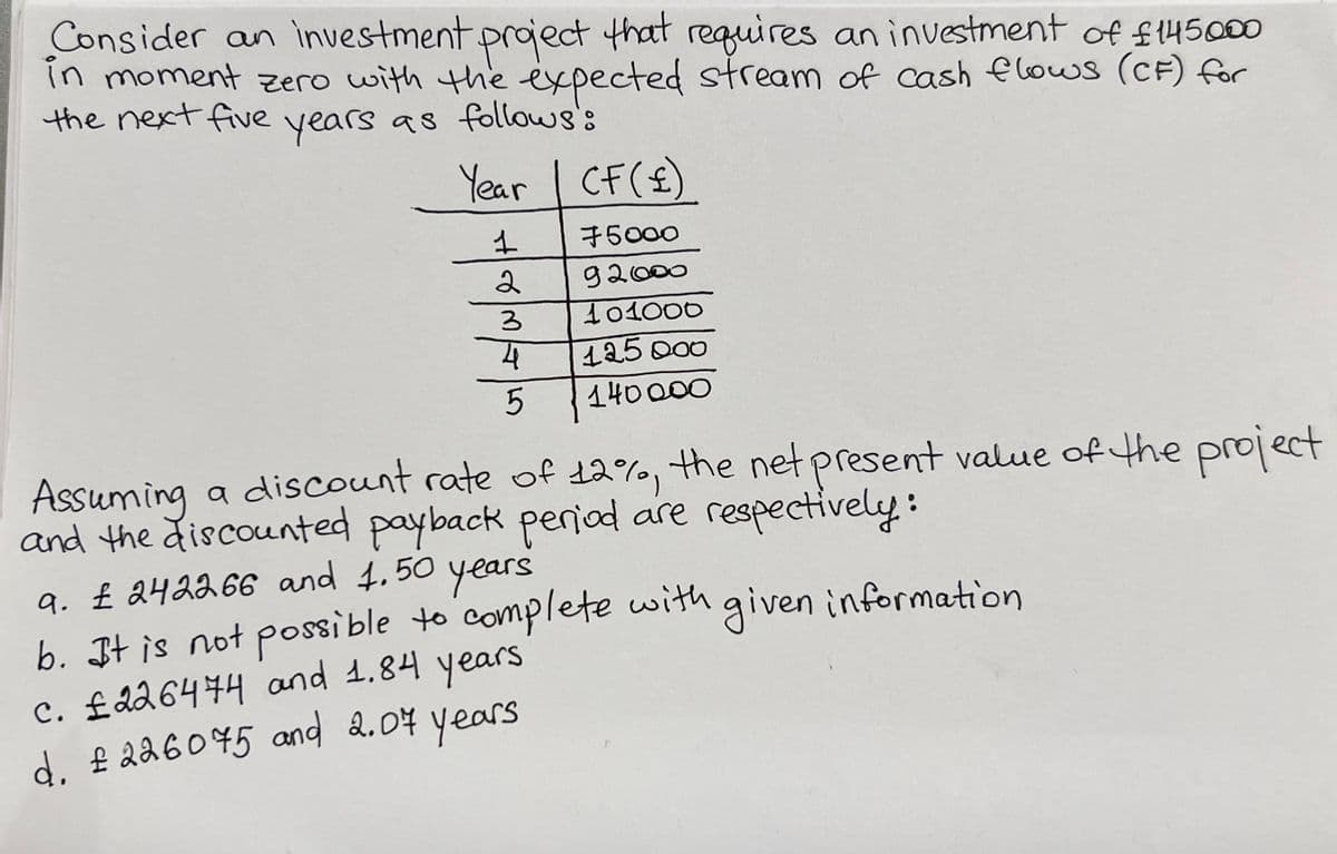 Consider an investment project that requires an investment of £145000
in moment zero with the expected stream of cash flows (CF) for
the next five years as follows:
Year | CF (£)
1
ا حواس
2
3
4
5
75000
92000
101000
125 000
140000
Assuming a discount rate of 12%, the net present value of the project
and the discounted payback period are respectively:
a. £ 242266 and 1.50 years
b. It is not possible to complete with given information
c. £226474 and 1.84 years
d. £226075 and 2.07 years