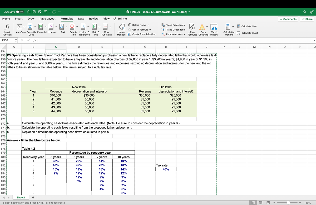 AutoSave OFF
Home Insert Draw
fx
Insert
Function
C153
164
165
166
167
168
169
170
171
172 ja.
173 b.
178
179
180
181
A
182
183
184
185
186
187
188
189
Σ.
AutoSum Recently Financial Logical
Used
×
✓ fx
B
Year
1
2
3
4
Sheet1
Table 4.2
2. C
Page Layout
Recovery year
174 C.
175
176 Answer - fill in the blue boxes below.
177
2
3
V
5
6
?
780
V
C
Formulas Data
A
Text
154
155 P3 Operating cash flows. Strong Tool Partners has been considering purchasing a new lathe to replace a fully depreciated lathe that would otherwise lasti
156 5 more years. The new lathe is expected to have a 5-year life and depreciation charges of $2,000 in year 1; $3,200 in year 2; $1,900 in year 3; $1,200 in
157 both year 4 and year 5; and $500 in year 6. The firm estimates the revenues and expenses (excluding depreciation and interest) for the new and the old
158 lathes to be as shown in the table below. The firm is subject to a 40% tax rate.
159
160
161
162
163
Revenue
$40,000
41,000
42,000
43,000
44,000
15%
7%
3 years
33%
45%
Ꮎ
Date & Lookup & Math &
Time Reference Trig
D
Select destination and press ENTER or choose Paste
Review View
More
Functions
E
New lathe
depreciation and interest)
$30,000
30,000
30,000
30,000
30,000
5 years
20%
32%
19%
12%
Calculate the operating cash flows associated with each lathe. (Note: Be sure to consider the depreciation in year 6.)
Calculate the operating cash flows resulting from the proposed lathe replacement.
Depict on a timeline the operating cash flows calculated in part b.
12%
5%
Percentage by recovery year
7 years
14%
25%
Tell me
Name
Manager
18%
12%
9%
9%
9%
4%
F
FIN520 - Week 5 Coursework (Your Name) ✓
10 years
10%
18%
Define Name ✓
Use in Formula v
Create from Selection
14%
12%
9%
8%
7%
6%
6%
G
Trace Precedents
Trace Dependents
Vfx
A
GƏ
Error Watch
Remove Arrows ✓ Formulas Checking Window
Show
Revenue
$35,000
35,000
35,000
35,000
35,000
H
Old lathe
depreciation and interest)
$25,000
25,000
25,000
25,000
25,000
Tax rate
J
40%
I
I
I
I
I
I
I
I
I
1
I
I
I
I
1
I
I
I
I
I
I
I
T
I
I
+
I
I
I
I
I
+
I
I
I
I
I
I
+
I
I
I
I
I
|
I
I
I
1
I
+
I
Calculation
Options
K
L
Calculate Now
Calculate Sheet
M
=
B
N
Al
I
Comments
O
P
0%
Share
139%
Q