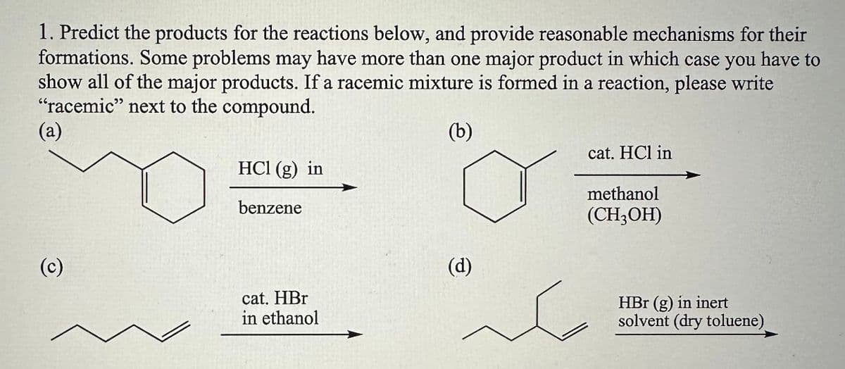 1. Predict the products for the reactions below, and provide reasonable mechanisms for their
formations. Some problems may have more than one major product in which case you have to
show all of the major products. If a racemic mixture is formed in a reaction, please write
"racemic" next to the compound.
(a)
(b)
(c)
HCl (g) in
benzene
cat. HBr
in ethanol
(d)
cat. HCl in
methanol
(CH3OH)
HBr (g) in inert
solvent (dry toluene)