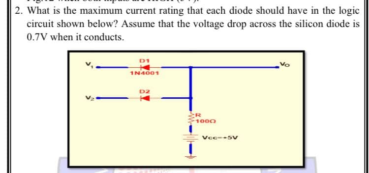 2. What is the maximum current rating that each diode should have in the logic
circuit shown below? Assume that the voltage drop across the silicon diode is
0.7V when it conducts.
D1
Vo
1N4001
D2
1000
Vcc=+5V
