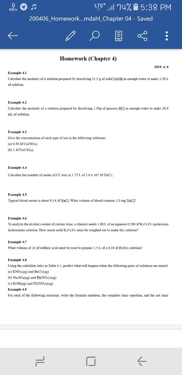 LTE+
74% 5:38 PM
KB/s
200406_Homework..mdahl_Chapter 04 - Saved
Homework (Chapter 4)
2019. 4. 6
Example 4.1
Calculate the molarity of a solution preparcd by dissolving 11.5 g of solid NaOH in enough water to make 1.50 L
of solution
Example 4.2
Calculate the molarity of a solution prepared by dissolving 1.56g of gascous HCl in enough water
make 26.8
mL of solution.
Ехample 4.3
Give the concentration of each type of ion in the following solutions:
(a) 0.50 M Co(NO:)
(b) 1 M Fe(ClO4)3
Example 4.4
Calculate the number of moles of Cl ions in 1.75 L of 1.0 x 10-3 M ZnCl,.
Ехample 4.5
Typical blood serum is about 0.14 M NaCl, What volume of blood contains 1.0 mg NaCl?
Example 4.6
To analyze the alcohol content of certain wine, a chemist needs 1.00 L of an aqueous 0.200 MK CrO (potassium
dichromate) solution. How much solid K CrO, must be weighed out to make this solution?
Ехample 4.7
What volume of 16 M sulfuric acid must be used
prepare 1.5 L of a 0.10 M H,SO, solution?
Ехample 4.8
Using the solubility rules in Table 4.1, predict what will happen when the following pairs of solutions are mixed.
(a) KNO:(ag) and BaCla(ag)
(b) Na,SO4(ag) and Ph(NO:)2(ag)
(c) KOH(ag) and FE(NO,)3(ag)
Example 4.9
For each of the following reactions, write the formula equation, the complete ionic equation, and the net ionic
טך
