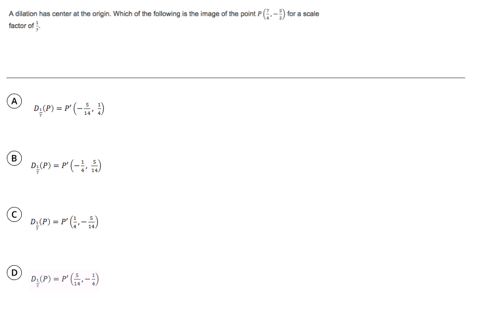 A dilation has center at the origin. Which of the following is the image of the point P (G,-) for a scale
factor of
A
DẠ(P) = P' (- )
= p'
B
D;(P) = P' (-;, )
D;(P) = P' (;, - )
D;(P) = P' -)
