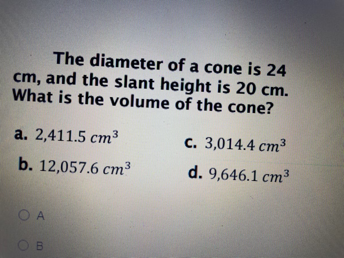 **Question:**
The diameter of a cone is 24 cm, and the slant height is 20 cm. What is the volume of the cone?

**Options:**
a. \(2,411.5 \, \text{cm}^3\)  
b. \(12,057.6 \, \text{cm}^3\)  
c. \(3,014.4 \, \text{cm}^3\)  
d. \(9,646.1 \, \text{cm}^3\)  

**Answer Choices:**
- \( \ocircle \) A
- \( \ocircle \) B
- \( \ocircle \) C
- \( \ocircle \) D

To solve for the volume of the cone, use the volume formula for a cone:
\[ V = \frac{1}{3} \pi r^2 h \]

Given:
- Diameter \(d = 24 \, \text{cm}\) so radius \(r = \frac{d}{2} = 12 \, \text{cm}\)
- Slant height \(s = 20 \, \text{cm}\)

First, find the height \(h\) using the Pythagorean theorem:
\[ s^2 = r^2 + h^2 \]
\[ 20^2 = 12^2 + h^2 \]
\[ 400 = 144 + h^2 \]
\[ h^2 = 256 \]
\[ h = \sqrt{256} = 16 \, \text{cm} \]

Then, calculate the volume:
\[ V = \frac{1}{3} \pi (12)^2 (16) \]
\[ V = \frac{1}{3} \pi (144) (16) \]
\[ V = \frac{1}{3} \pi 2304 \]
\[ V = 768 \pi \]
\[ V \approx 3,014.4 \, \text{cm}^3 \]

Thus, the correct option is C, \(3,014.4 \, \text{cm}^3\).