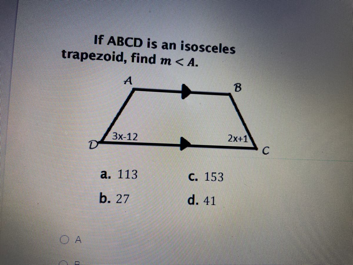 **Problem: Finding Angle Measures in an Isosceles Trapezoid**

**Question:**
If \(ABCD\) is an isosceles trapezoid, find \( m < A \).

**Diagram:**
The diagram is of an isosceles trapezoid \(ABCD\) with the following notations:
- \(D\) is at the bottom left, \(A\) is above \(D\), \(C\) is at the bottom right, and \(B\) is above \(C\).
- The non-parallel sides \(AD\) and \(BC\) are of equal length, implying it is an isosceles trapezoid.
- \( \angle D \) is labeled as \(3x-12\).
- \( \angle C \) is labeled as \(2x+1\).

**Options:**
a. 113

b. 27

c. 153

d. 41

**Solution:**
To solve this problem, consider the properties of an isosceles trapezoid:
1. In an isosceles trapezoid, the base angles are equal.
2. The sum of the interior angles of any quadrilateral is \(360^\circ\).

The next steps would involve setting up equations based on these properties to find \(x\) and then determine the measure of \( \angle A \). However, the necessary steps and calculations are not provided in the image. For a complete solution, detailed algebraic manipulations are required which might typically follow the given diagram setup in an educational context.

**Note:** This layout is meant for an educational website, providing a problem setup and steps toward a solution in a structured manner.