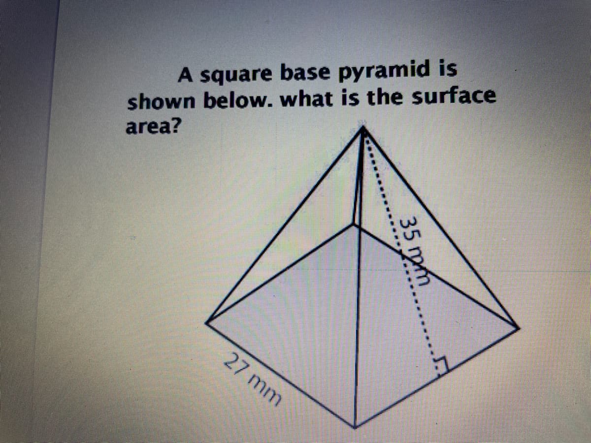 ### Understanding the Surface Area of a Square Base Pyramid

**Problem Statement:**

A square base pyramid is shown below. What is the surface area?

**Diagram Explanation:**

The diagram depicts a square base pyramid. The dimensions given are:

- The length of each side of the square base is 27 mm.
- The slant height from the midpoint of one side of the square base to the apex of the pyramid is 35 mm.

**Detailed Steps to Solve for Surface Area:**

1. **Calculate the Base Area:**
   The base of the pyramid is a square. The area of a square is calculated as:
   \[
   \text{Base Area} = \text{side length}^2 = 27 \times 27 = 729 \text{ mm}^2
   \]

2. **Calculate the Lateral Surface Area:**
   The lateral surface area consists of four triangular faces.

   The area of one triangular face can be calculated using:
   \[
   \text{Area of one triangle} = \frac{1}{2} \times \text{base of the triangle} \times \text{slant height}
   \]
   For the given pyramid,
   \[
   \text{Area of one triangle} = \frac{1}{2} \times 27 \times 35 = \frac{1}{2} \times 945 = 472.5 \text{ mm}^2
   \]
   Since there are four triangular faces,
   \[
   \text{Total Lateral Surface Area} = 4 \times 472.5 = 1890 \text{ mm}^2
   \]

3. **Calculate the Total Surface Area:**
   The total surface area of the pyramid is the sum of the base area and the lateral surface area:
   \[
   \text{Total Surface Area} = \text{Base Area} + \text{Lateral Surface Area} = 729 + 1890 = 2619 \text{ mm}^2
   \]

**Final Answer:**

The surface area of the square base pyramid is \(2619 \text{ mm}^2\).