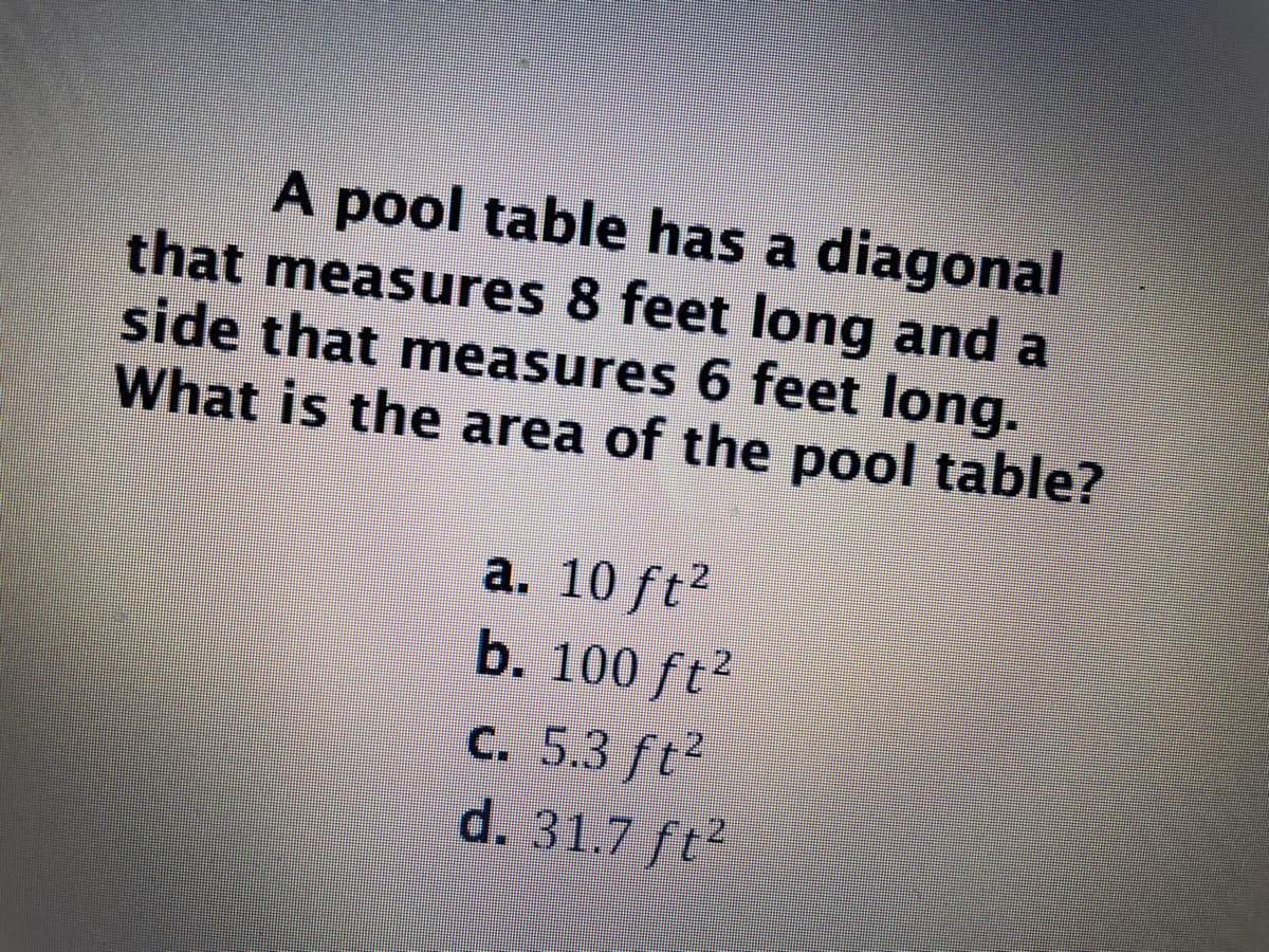 **Geometry Problem: Finding the Area of a Pool Table**

**Problem Statement:**

A pool table has a diagonal that measures 8 feet long and a side that measures 6 feet long. What is the area of the pool table?

**Options:**

a. \(10 \, \text{ft}^2\)

b. \(100 \, \text{ft}^2\)

c. \(5.3 \, \text{ft}^2\)

d. \(31.7 \, \text{ft}^2\)

To solve this problem, we need to use the Pythagorean theorem. Given that the diagonal (hypotenuse) of the right triangle formed by the sides of the pool table is 8 feet and one side (a) is 6 feet, we can find the length of the other side (b):

1. Applying the Pythagorean theorem:
   
   \[
   a^2 + b^2 = c^2
   \]

   Where:
   - \(c = 8 \, \text{ft} \) (diagonal)
   - \(a = 6 \, \text{ft} \) (one side)

2. Substituting the known values:

   \[
   6^2 + b^2 = 8^2
   \]

   \[
   36 + b^2 = 64
   \]

3. Solving for \(b\):

   \[
   b^2 = 64 - 36
   \]

   \[
   b^2 = 28
   \]

   \[
   b = \sqrt{28} \approx 5.29 \, \text{ft}
   \]

4. Now, we find the area of the rectangle (pool table):

   \[
   \text{Area} = a \times b = 6 \, \text{ft} \times 5.29 \, \text{ft} \approx 31.74 \, \text{ft}^2
   \]

Therefore, the correct answer is:

d. \(31.7 \, \text{ft}^2\)