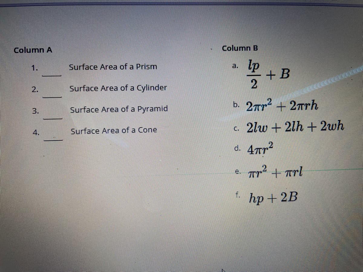 Column A
Column B
Surface Area of a Prism
lp
1.
a.
+ B
2
2.
Surface Area of a Cylinder
b. 2rr2 +2Trh
3.
Surface Area of a Pyramid
Surface Area of a Cone
c. 2lw + 2lh + 2wh
4.
d. 4Tr?
e. Tr2 + Trl
f.
hp + 2B
