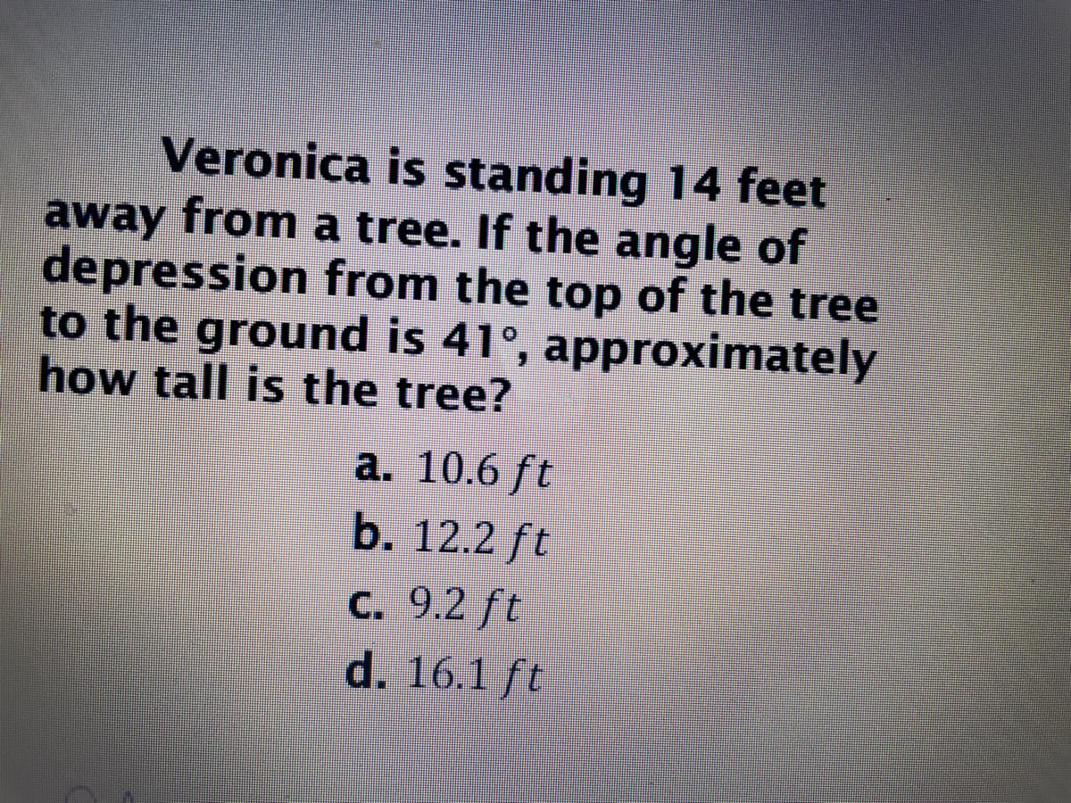 Veronica is standing 14 feet
away from a tree. If the angle of
depression from the top of the tree
to the ground is 41°, approximately
how tall is the tree?
a. 10.6 ft
b. 12.2 ft
С. 9.2 ft
d. 16.1 ft
